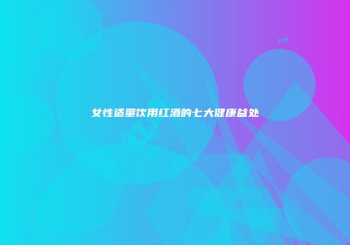 女性适量饮用红酒的七大健康益处