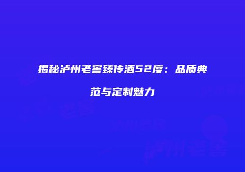 揭秘泸州老窖臻传酒52度：品质典范与定制魅力