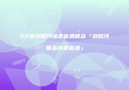 52度浏阳河绵柔窖酒精品「浏阳河尊品绵柔窖酒」