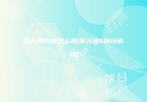 茅台酒15吨怎么批(茅台酒5吨经销权)