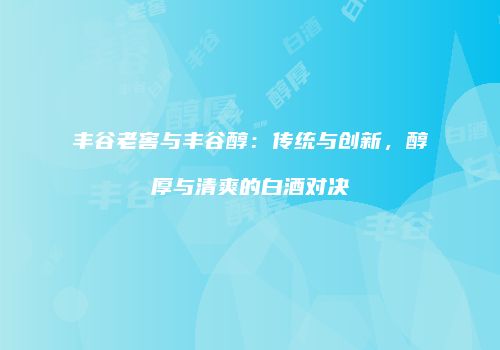 丰谷老窖与丰谷醇：传统与创新，醇厚与清爽的白酒对决