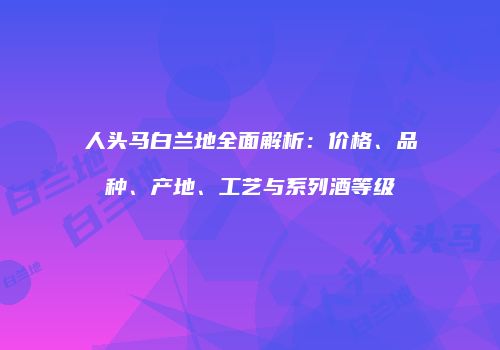 人头马白兰地全面解析：价格、品种、产地、工艺与系列酒等级