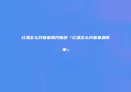 红酒怎么开瓶塞用开瓶器「红酒怎么开瓶塞最简单」
