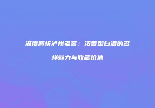 深度解析泸州老窖：浓香型白酒的多样魅力与收藏价值