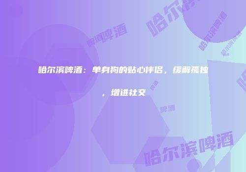 哈尔滨啤酒：单身狗的贴心伴侣，缓解孤独，增进社交