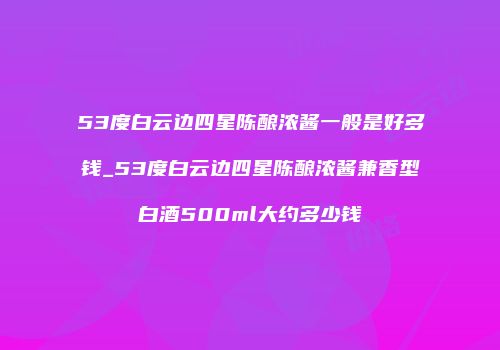 53度白云边四星陈酿浓酱一般是好多钱_53度白云边四星陈酿浓酱兼香型白酒500ml大约多少钱