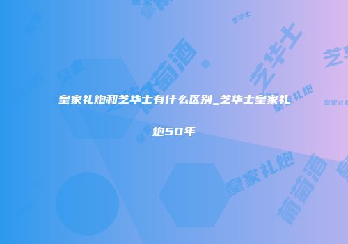 皇家礼炮和芝华士有什么区别_芝华士皇家礼炮50年