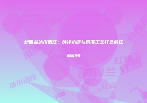 新西兰冰川酒庄：纯净水源与精湛工艺打造的红酒明珠