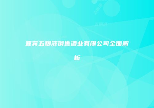 宜宾五粮液销售酒业有限公司全面解析