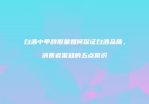 白酒中甲醇限量如何保证白酒品质，消费者需知的五点常识
