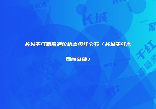 长城干红葡萄酒价格高级红宝石「长城干红高端葡萄酒」