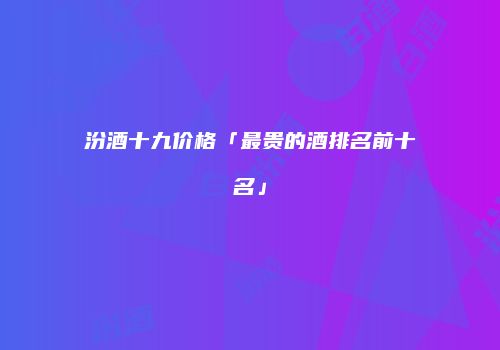 汾酒十九价格「最贵的酒排名前十名」