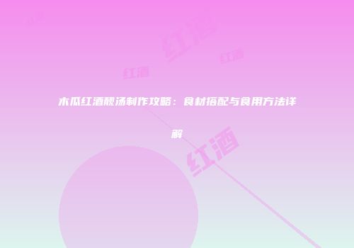 木瓜红酒靓汤制作攻略：食材搭配与食用方法详解