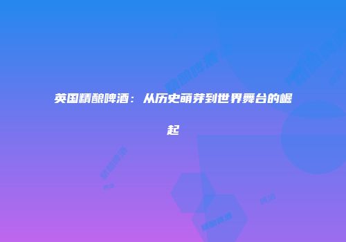 英国精酿啤酒：从历史萌芽到世界舞台的崛起