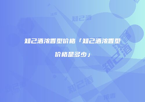 知己酒浓香型价格「知己酒浓香型价格是多少」