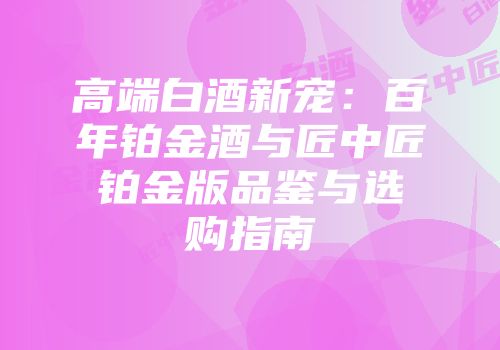高端白酒新宠：百年铂金酒与匠中匠铂金版品鉴与选购指南