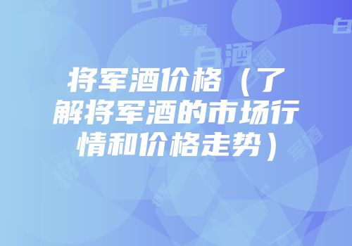 将军酒价格（了解将军酒的市场行情和价格走势）