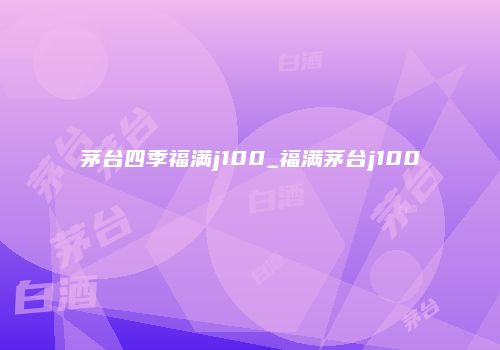 茅台四季福满j100_福满茅台j100