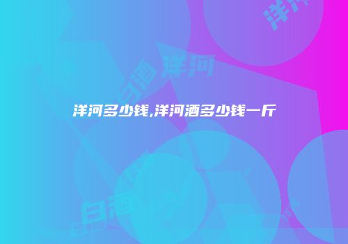 洋河多少钱,洋河酒多少钱一斤