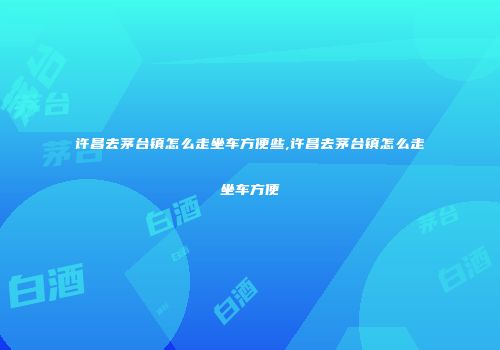 许昌去茅台镇怎么走坐车方便些,许昌去茅台镇怎么走坐车方便