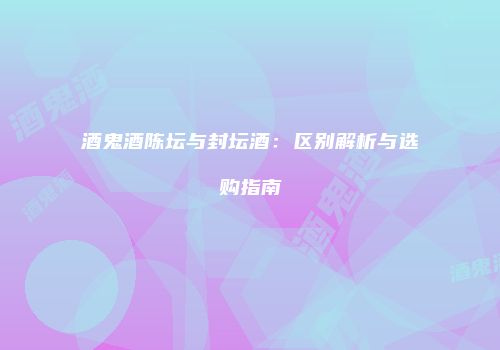 酒鬼酒陈坛与封坛酒：区别解析与选购指南
