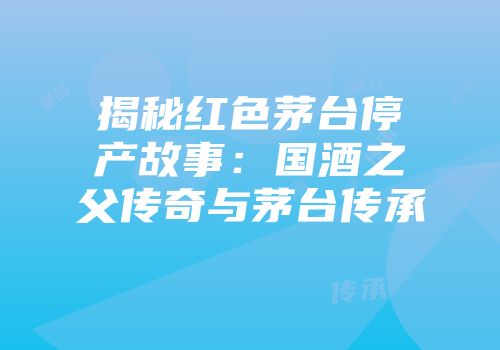 揭秘红色茅台停产故事：国酒之父传奇与茅台传承