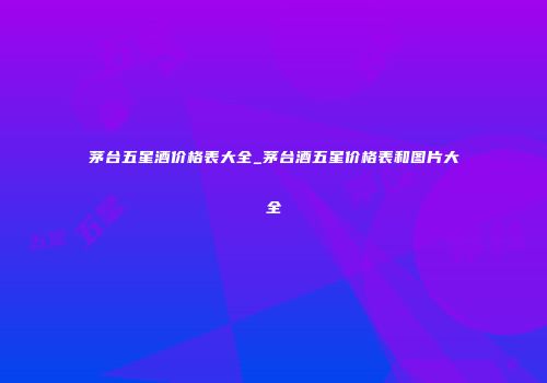 茅台五星酒价格表大全_茅台酒五星价格表和图片大全