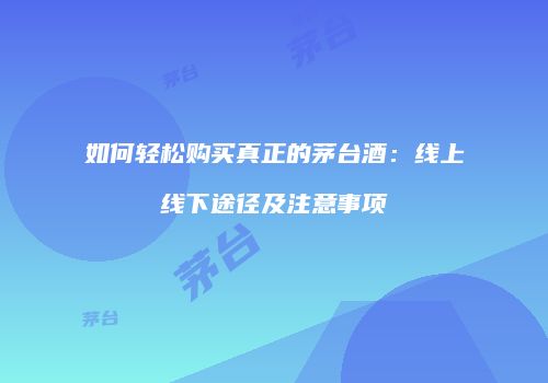 如何轻松购买真正的茅台酒：线上线下途径及注意事项