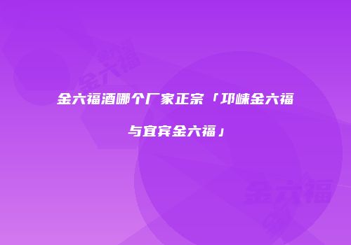 金六福酒哪个厂家正宗「邛崃金六福与宜宾金六福」