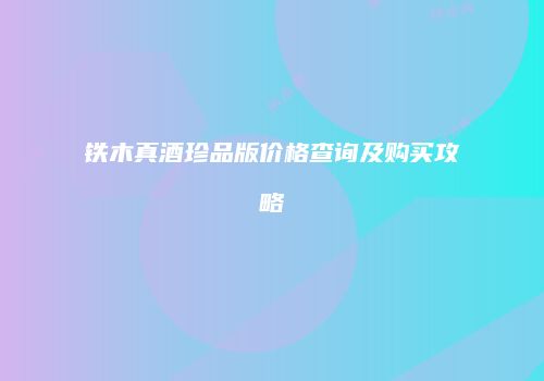 铁木真酒珍品版价格查询及购买攻略