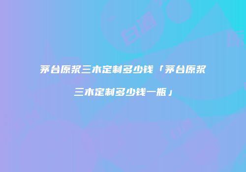 茅台原浆三木定制多少钱「茅台原浆三木定制多少钱一瓶」