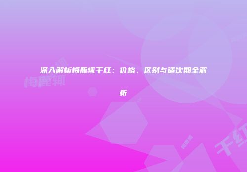 深入解析梅鹿辄干红：价格、区别与适饮期全解析