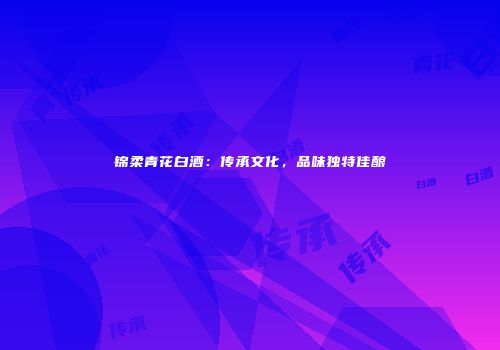 锦柔青花白酒：传承文化，品味独特佳酿