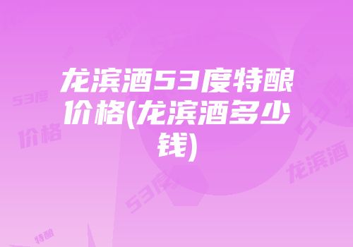 龙滨酒53度特酿价格(龙滨酒多少钱)