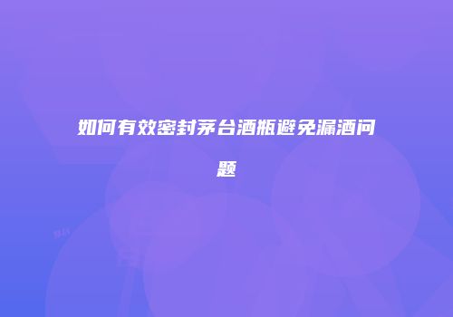 如何有效密封茅台酒瓶避免漏酒问题