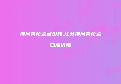 洋河青花瓷多少钱,江苏洋河青花瓷白酒价格