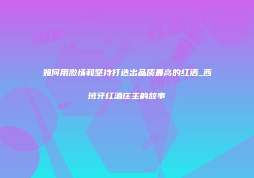 如何用激情和坚持打造出品质最高的红酒_西班牙红酒庄主的故事