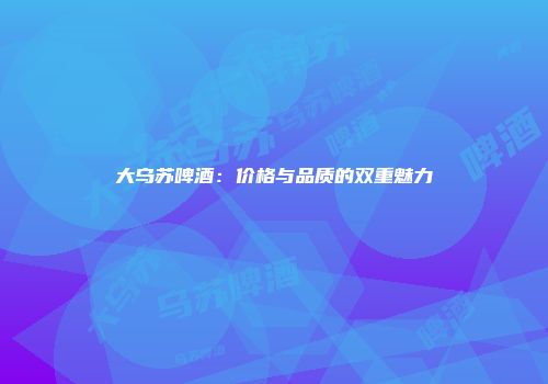 大乌苏啤酒：价格与品质的双重魅力