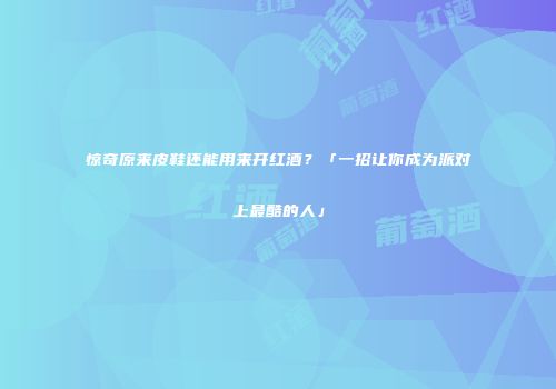 惊奇原来皮鞋还能用来开红酒？「一招让你成为派对上最酷的人」