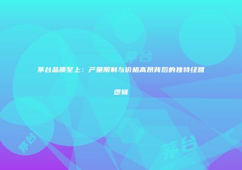 茅台品质至上：产量限制与价格高昂背后的独特经营逻辑