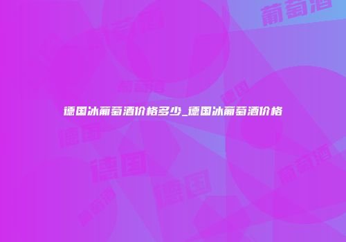 德国冰葡萄酒价格多少_德国冰葡萄酒价格