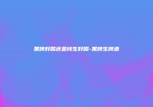 黑啤好喝还是纯生好喝-黑啤生啤酒
