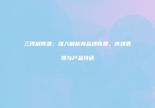三得利啤酒：深入解析其品牌背景、市场表现与产品特色