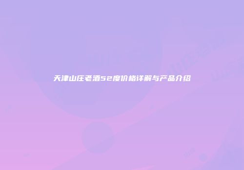 天津山庄老酒52度价格详解与产品介绍