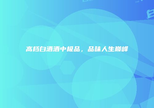 高档白酒酒中极品，品味人生巅峰