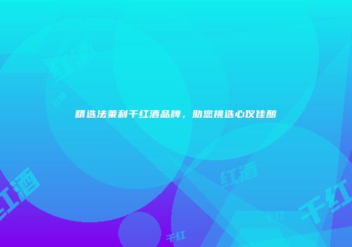 精选法莱利干红酒品牌，助您挑选心仪佳酿