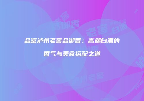 品鉴泸州老窖品御香：高端白酒的香气与美食搭配之道