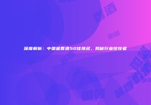 深度解析：中国酱香酒50佳排名，揭秘行业佼佼者