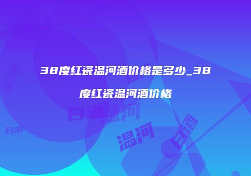38度红瓷温河酒价格是多少_38度红瓷温河酒价格