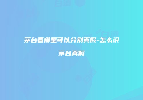 茅台看哪里可以分别真假-怎么识茅台真假